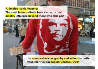 7. Employ iconic imagery:
The most famous rituals have elements that
amplify influence beyond those who take part




               Use memorable iconography and actions to better
               establish rituals in popular consciousness
                                  http://www.flickr.com/photos/zghazzal/3816115026/
 