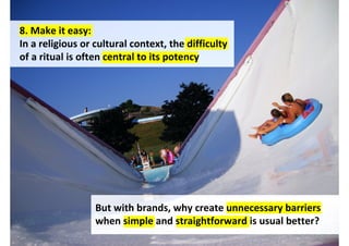 8. Make it easy:
In a religious or cultural context, the difficulty
of a ritual is often central to its potency




                  But with brands, why create barriers when simple
                  and straightforward encourages adoption?
                                       http://www.flickr.com/photos/80327698@N00/1223220084/
 