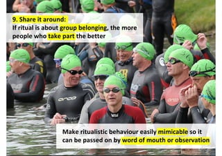 9. Share it around:
If ritual is about group belonging, the more
people who take part the better




                 Make ritualistic behaviour easily mimicable so it
                 can be passed on by word of mouth or observation
                                    http://www.flickr.com/photos/bcbusinesshub/4683318581/
 
