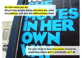 10. Own what you do:
Ritual helps people define who they are, what
they believe, and why this differentiates them




                     For your ritual to have true power it must be
                     something others don’t, and ideally can’t do
 