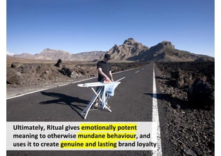 Ultimately, Ritual gives emotionally potent
meaning to otherwise mundane behaviour, and
uses it to create genuine and lasting brand loyalty
                                    http://www.flickr.com/photos/pocphotography/6946187971/
 