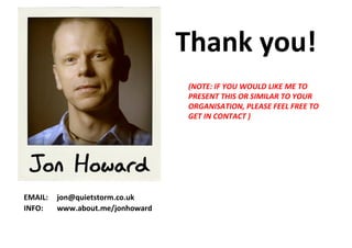 Thank you!
                                  (NOTE: IF YOU WOULD LIKE ME TO
                                  PRESENT THIS OR SIMILAR TO YOUR
                                  ORGANISATION, PLEASE FEEL FREE TO
                                  GET IN CONTACT )




EMAIL:   jon@quietstorm.co.uk
INFO:    www.about.me/jonhoward
 