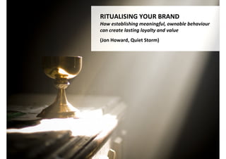 RITUALISING YOUR BRAND
How establishing meaningful, ownable behaviour
can create lasting loyalty and value
(Jon Howard)




               http://www.flickr.com/photos/28554612@N06/4875408788/
 