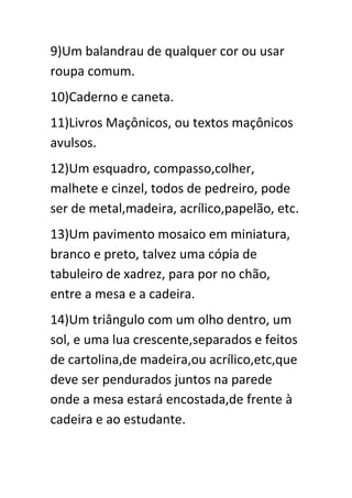 9)Um balandrau de qualquer cor ou usar
roupa comum.
10)Caderno e caneta.
11)Livros Maçônicos, ou textos maçônicos
avulsos.
12)Um esquadro, compasso,colher,
malhete e cinzel, todos de pedreiro, pode
ser de metal,madeira, acrílico,papelão, etc.
13)Um pavimento mosaico em miniatura,
branco e preto, talvez uma cópia de
tabuleiro de xadrez, para por no chão,
entre a mesa e a cadeira.
14)Um triângulo com um olho dentro, um
sol, e uma lua crescente,separados e feitos
de cartolina,de madeira,ou acrílico,etc,que
deve ser pendurados juntos na parede
onde a mesa estará encostada,de frente à
cadeira e ao estudante.

 