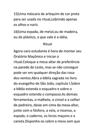 15)Uma máscara de arlequim de cor preta
para ser usada no ritual,cobrindo apenas
os olhos e nariz.
16)Uma espada, de metal,ou de madeira,
ou de plástico, o que vale é a idéia.
Ritual
Agora caro estudante é hora de montar seu
Oratório Maçônico e iniciar o
ritual.Coloque a mesa-altar de preferência
na parede do Leste, mas se não conseguir
pode ser em qualquer direção das rosados-ventos.Abra a bíblia sagrada no livro
do evangelho de São João, capítulo I.Sobre
a bíblia estenda o esquadro e sobre o
esquadro estenda o compasso.As demais
ferramentas, o malhete, o cinzel e a colher
de pedreiro, deixe em cima da mesa-altar,
junto com o fósforo, a vela, o incenso, a
espada, o caderno, os livros maçons e a
caneta.Disponha-os sobre a mesa sem que

 