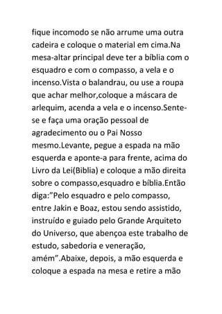 fique incomodo se não arrume uma outra
cadeira e coloque o material em cima.Na
mesa-altar principal deve ter a bíblia com o
esquadro e com o compasso, a vela e o
incenso.Vista o balandrau, ou use a roupa
que achar melhor,coloque a máscara de
arlequim, acenda a vela e o incenso.Sentese e faça uma oração pessoal de
agradecimento ou o Pai Nosso
mesmo.Levante, pegue a espada na mão
esquerda e aponte-a para frente, acima do
Livro da Lei(Biblia) e coloque a mão direita
sobre o compasso,esquadro e bíblia.Então
diga:”Pelo esquadro e pelo compasso,
entre Jakin e Boaz, estou sendo assistido,
instruído e guiado pelo Grande Arquiteto
do Universo, que abençoa este trabalho de
estudo, sabedoria e veneração,
amém”.Abaixe, depois, a mão esquerda e
coloque a espada na mesa e retire a mão

 