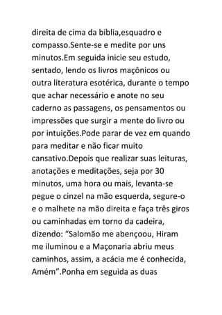 direita de cima da bíblia,esquadro e
compasso.Sente-se e medite por uns
minutos.Em seguida inicie seu estudo,
sentado, lendo os livros maçônicos ou
outra literatura esotérica, durante o tempo
que achar necessário e anote no seu
caderno as passagens, os pensamentos ou
impressões que surgir a mente do livro ou
por intuições.Pode parar de vez em quando
para meditar e não ficar muito
cansativo.Depois que realizar suas leituras,
anotações e meditações, seja por 30
minutos, uma hora ou mais, levanta-se
pegue o cinzel na mão esquerda, segure-o
e o malhete na mão direita e faça três giros
ou caminhadas em torno da cadeira,
dizendo: “Salomão me abençoou, Hiram
me iluminou e a Maçonaria abriu meus
caminhos, assim, a acácia me é conhecida,
Amém”.Ponha em seguida as duas

 