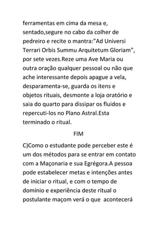 ferramentas em cima da mesa e,
sentado,segure no cabo da colher de
pedreiro e recite o mantra:”Ad Universi
Terrari Orbis Summu Arquitetum Gloriam”,
por sete vezes.Reze uma Ave Maria ou
outra oração qualquer pessoal ou não que
ache interessante depois apague a vela,
desparamenta-se, guarda os itens e
objetos rituais, desmonte a loja oratório e
saia do quarto para dissipar os fluidos e
repercuti-los no Plano Astral.Esta
terminado o ritual.
FIM
C)Como o estudante pode perceber este é
um dos métodos para se entrar em contato
com a Maçonaria e sua Egrégora.A pessoa
pode estabelecer metas e intenções antes
de iniciar o ritual, e com o tempo de
domínio e experiência deste ritual o
postulante maçom verá o que acontecerá

 