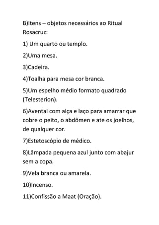 B)Itens – objetos necessários ao Ritual
Rosacruz:
1) Um quarto ou templo.
2)Uma mesa.
3)Cadeira.
4)Toalha para mesa cor branca.
5)Um espelho médio formato quadrado
(Telesterion).
6)Avental com alça e laço para amarrar que
cobre o peito, o abdômen e ate os joelhos,
de qualquer cor.
7)Estetoscópio de médico.
8)Lâmpada pequena azul junto com abajur
sem a copa.
9)Vela branca ou amarela.
10)Incenso.
11)Confissão a Maat (Oração).

 