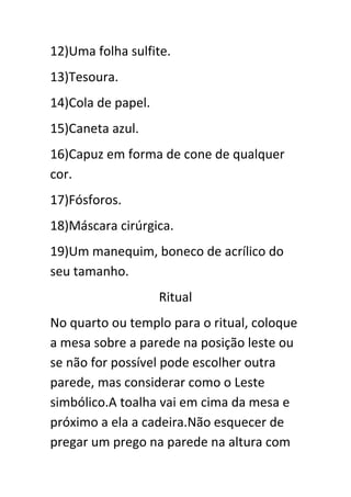 12)Uma folha sulfite.
13)Tesoura.
14)Cola de papel.
15)Caneta azul.
16)Capuz em forma de cone de qualquer
cor.
17)Fósforos.
18)Máscara cirúrgica.
19)Um manequim, boneco de acrílico do
seu tamanho.
Ritual
No quarto ou templo para o ritual, coloque
a mesa sobre a parede na posição leste ou
se não for possível pode escolher outra
parede, mas considerar como o Leste
simbólico.A toalha vai em cima da mesa e
próximo a ela a cadeira.Não esquecer de
pregar um prego na parede na altura com

 