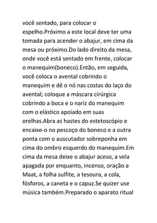 você sentado, para colocar o
espelho.Próximo a este local deve ter uma
tomada para acender o abajur, em cima da
mesa ou próximo.Do lado direito da mesa,
onde você está sentado em frente, colocar
o manequim(boneco).Então, em seguida,
você coloca o avental cobrindo o
manequim e dê o nó nas costas do laço do
avental; coloque a máscara cirúrgica
cobrindo a boca e o nariz do manequim
com o elástico apoiado em suas
orelhas.Abra as hastes do estetoscópio e
encaixe-o no pescoço do boneco e a outra
ponta com o auscutador sobreponha em
cima do ombro esquerdo do manequim.Em
cima da mesa deixe o abajur aceso, a vela
apagada por enquanto, incenso, oração a
Maat, a folha sulfite, a tesoura, a cola,
fósforos, a caneta e o capuz.Se quizer use
música também.Preparado o aparato ritual

 