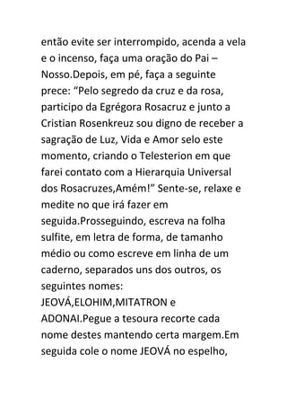 então evite ser interrompido, acenda a vela
e o incenso, faça uma oração do Pai –
Nosso.Depois, em pé, faça a seguinte
prece: “Pelo segredo da cruz e da rosa,
participo da Egrégora Rosacruz e junto a
Cristian Rosenkreuz sou digno de receber a
sagração de Luz, Vida e Amor selo este
momento, criando o Telesterion em que
farei contato com a Hierarquia Universal
dos Rosacruzes,Amém!” Sente-se, relaxe e
medite no que irá fazer em
seguida.Prosseguindo, escreva na folha
sulfite, em letra de forma, de tamanho
médio ou como escreve em linha de um
caderno, separados uns dos outros, os
seguintes nomes:
JEOVÁ,ELOHIM,MITATRON e
ADONAI.Pegue a tesoura recorte cada
nome destes mantendo certa margem.Em
seguida cole o nome JEOVÁ no espelho,

 