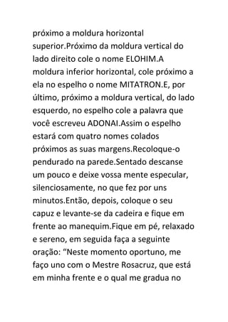 próximo a moldura horizontal
superior.Próximo da moldura vertical do
lado direito cole o nome ELOHIM.A
moldura inferior horizontal, cole próximo a
ela no espelho o nome MITATRON.E, por
último, próximo a moldura vertical, do lado
esquerdo, no espelho cole a palavra que
você escreveu ADONAI.Assim o espelho
estará com quatro nomes colados
próximos as suas margens.Recoloque-o
pendurado na parede.Sentado descanse
um pouco e deixe vossa mente especular,
silenciosamente, no que fez por uns
minutos.Então, depois, coloque o seu
capuz e levante-se da cadeira e fique em
frente ao manequim.Fique em pé, relaxado
e sereno, em seguida faça a seguinte
oração: “Neste momento oportuno, me
faço uno com o Mestre Rosacruz, que está
em minha frente e o qual me gradua no

 