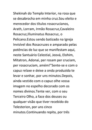 Shekinah do Templo Interior, na rosa que
se desabrocha em minha cruz.Sou eleito e
merecedor dos títulos rosacrucianos,
Arath, Lorram, Irmão Rosacruz,Cavaleiro
Rosacruz,Illuminatus Rosacruz, o
Pelicano.Estou sendo batizado na Igreja
Invisível dos Rosacruzes e amparado pelas
potências de luz que se manifestam aqui,
neste Santuário Celestial, Jeová, Elohim,
Mitatron, Adonai, per rosam per cruciam,
per rosacruciam, amém!”Sente-se e com o
capuz relaxe e deixe a onda produzida te
levar e sonhar, por uns minutos.Depois,
ainda vestido com o capuz olhe vossa
imagem no espelho decorado com os
nomes divinos.Tente ver, com o seu
Terceiro Olho, a face dos deuses ou
qualquer visão que tiver recebido do
Telesterion, por uns cinco
minutos.Continuando repita, por três

 