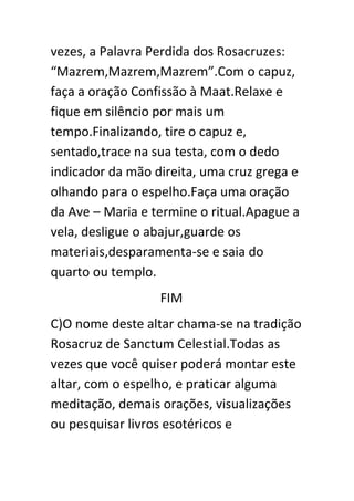 vezes, a Palavra Perdida dos Rosacruzes:
“Mazrem,Mazrem,Mazrem”.Com o capuz,
faça a oração Confissão à Maat.Relaxe e
fique em silêncio por mais um
tempo.Finalizando, tire o capuz e,
sentado,trace na sua testa, com o dedo
indicador da mão direita, uma cruz grega e
olhando para o espelho.Faça uma oração
da Ave – Maria e termine o ritual.Apague a
vela, desligue o abajur,guarde os
materiais,desparamenta-se e saia do
quarto ou templo.
FIM
C)O nome deste altar chama-se na tradição
Rosacruz de Sanctum Celestial.Todas as
vezes que você quiser poderá montar este
altar, com o espelho, e praticar alguma
meditação, demais orações, visualizações
ou pesquisar livros esotéricos e

 