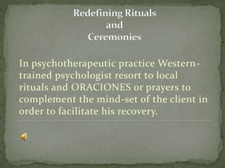 In psychotherapeutic practice Western-
trained psychologist resort to local
rituals and ORACIONES or prayers to
complement the mind-set of the client in
order to facilitate his recovery.
 