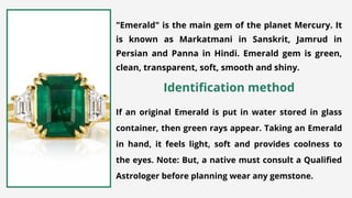 "Emerald" is the main gem of the planet Mercury. It
is known as Markatmani in Sanskrit, Jamrud in
Persian and Panna in Hindi. Emerald gem is green,
clean, transparent, soft, smooth and shiny.
If an original Emerald is put in water stored in glass
container, then green rays appear. Taking an Emerald
in hand, it feels light, soft and provides coolness to
the eyes. Note: But, a native must consult a Qualified
Astrologer before planning wear any gemstone.
Identification method
 