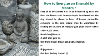 First of all the yantra has to be honoured by tilak and
then the flowers and incense should be offered and the
ring should be placed in front of bronze yantra.The
gemstone in the ring should then be worshiped by
reciting the mantra of mercury god given below either
108 or 4,000 times.
Buddh beej Mantra-
ॐ ब्रां ब्रीं ब्रौं सः बुधाय नमः
Om Bram Breem Braum Sah Budhay Namah
or
ऊँ बुं बुधाय नमः।।
Om Bum Budhay Namah ||
How to Energize an Emerald by
Mantra ?
 