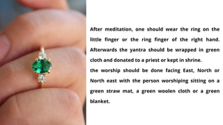 After meditation, one should wear the ring on the
little finger or the ring finger of the right hand.
Afterwards the yantra should be wrapped in green
cloth and donated to a priest or kept in shrine.
the worship should be done facing East, North or
North east with the person worshiping sitting on a
green straw mat, a green woolen cloth or a green
blanket.
 