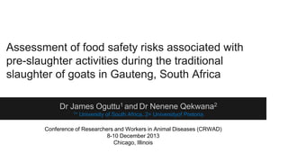 Assessment of food safety risks associated with
pre-slaughter activities during the traditional
slaughter of goats in Gauteng, South Africa
Dr James Oguttu1 and Dr Nenene Qekwana2
1=

University of South Africa, 2= Universityof Pretoria

Conference of Researchers and Workers in Animal Diseases (CRWAD)
8-10 December 2013
Chicago, Illinois

 