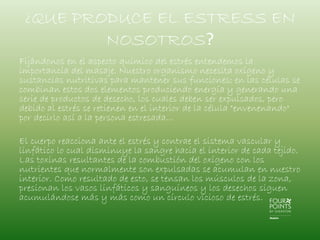 ¿QUE PRODUCE EL ESTRESS EN
NOSOTROS?
Fijándonos en el aspecto químico del estrés entendemos la
importancia del masaje. Nuestro organismo necesita oxígeno y
sustancias nutritivas para mantener sus funciones; en las células se
combinan estos dos elementos produciendo energía y generando una
serie de productos de desecho, los cuales deben ser expulsados, pero
debido al estrés se retienen en el interior de la célula "envenenando"
por decirlo así a la persona estresada...
El cuerpo reacciona ante el estrés y contrae el sistema vascular y
linfático lo cual disminuye la sangre hacia el interior de cada tejido.
Las toxinas resultantes de la combustión del oxígeno con los
nutrientes que normalmente son expulsadas se acumulan en nuestro
interior. Como resultado de esto, se tensan los músculos de la zona,
presionan los vasos linfáticos y sanguíneos y los desechos siguen
acumulándose más y más como un círculo vicioso de estrés.

 