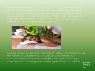 Aplicando un masaje iniciamos un proceso de limpieza celular; los músculos
tensos se aflojan liberando la presión sobre los vasos linfáticos y se eliminan
los de secos celulares rápidamente, entrando oxígeno y nutrientes. En cinco
minutos aumenta la velocidad de eliminación de sustancias relacionadas con
la respuesta al estrés: adrenalina, histamina, cortisol…y el oxígeno de los
tejidos de un 10 a 15 por ciento. (Inkeles, 1989: 19).

El masaje también aumenta el nivel de las endorfinas, denominadas hormonas
de la felicidad, que se relacionan con las sensaciones satisfactorias y
placenteras (Lawson, 2005: 9). El masaje estimula la producción de este
analgésico natural que segrega nuestro cerebro y que favorece la relajación

 