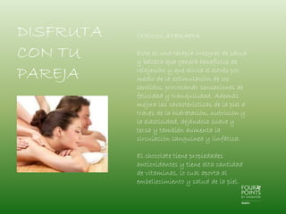 DISFRUTA
CON TU
PAREJA

CHOCOLATERAPIA
Esta es una terapia integral de salud
y belleza que genera beneficios de
relajación y que alivia el estrés por
medio de la estimulación de los
sentidos, provocando sensaciones de
felicidad y tranquilidad. Además
mejora las características de la piel a
través de la hidratación, nutrición y
la elasticidad, dejándola suave y
tersa y también aumenta la
circulación sanguínea y linfática.
El chocolate tiene propiedades
antioxidantes y tiene alta cantidad
de vitaminas, lo cual aporta al
embellecimiento y salud de la piel.

 