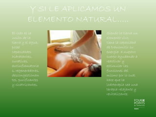 Y SI LE APLICAMOS UN
ELEMENTO NATURAL…..
El lodo es la
unión de la
tierra y el agua,
posee
capacidades
hidratantes,
curativas,
antinflamatoria
s, regeneradoras,
descongestionan
tes, purificantes
y cicatrizantes.

Siendo la tierra un
elemento vivo,
tiene la capacidad
de transmitir su
energía a nuestro
cuerpo ayudando a
reactivar y
estimular las
funciones del
mismo por lo cual
hace que la
lodoterapia sea una
terapia relajante y
revitalizante.

 