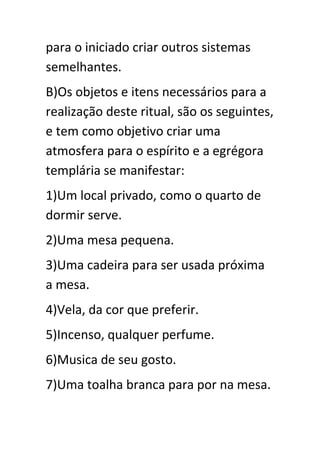 para o iniciado criar outros sistemas
semelhantes.
B)Os objetos e itens necessários para a
realização deste ritual, são os seguintes,
e tem como objetivo criar uma
atmosfera para o espírito e a egrégora
templária se manifestar:
1)Um local privado, como o quarto de
dormir serve.
2)Uma mesa pequena.
3)Uma cadeira para ser usada próxima
a mesa.
4)Vela, da cor que preferir.
5)Incenso, qualquer perfume.
6)Musica de seu gosto.
7)Uma toalha branca para por na mesa.

 
