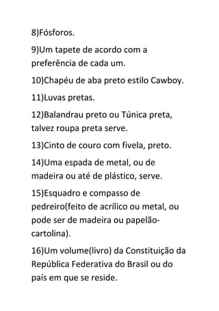 8)Fósforos.
9)Um tapete de acordo com a
preferência de cada um.
10)Chapéu de aba preto estilo Cawboy.
11)Luvas pretas.
12)Balandrau preto ou Túnica preta,
talvez roupa preta serve.
13)Cinto de couro com fivela, preto.
14)Uma espada de metal, ou de
madeira ou até de plástico, serve.
15)Esquadro e compasso de
pedreiro(feito de acrílico ou metal, ou
pode ser de madeira ou papelãocartolina).
16)Um volume(livro) da Constituição da
República Federativa do Brasil ou do
país em que se reside.

 
