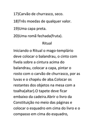 17)Carvão de churrasco, seco.
18)Três moedas de qualquer valor.
19)Uma capa preta.
20)Uma romã fechada(fruta).
Ritual
Iniciando o Ritual o mago-templário
deve colocar o balandrau, o cinto com
fivela sobre a cintura acima do
balandrau, colocar a capa, pintar o
rosto com o carvão de churrasco, por as
luvas e o chapéu de aba.Colocar os
restantes dos objetos na mesa com a
toalha(altar).O tapete deve ficar
embaixo da cadeira.Abrir o livro da
Constituição no meio das páginas e
colocar o esquadro em cima do livro e o
compasso em cima do esquadro,

 