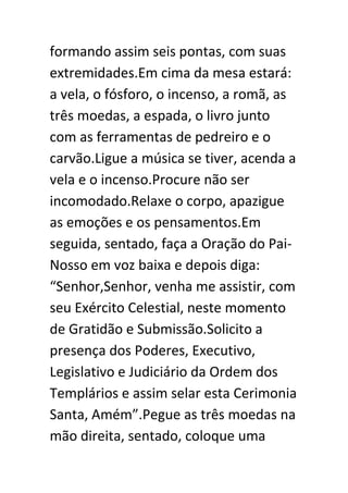 formando assim seis pontas, com suas
extremidades.Em cima da mesa estará:
a vela, o fósforo, o incenso, a romã, as
três moedas, a espada, o livro junto
com as ferramentas de pedreiro e o
carvão.Ligue a música se tiver, acenda a
vela e o incenso.Procure não ser
incomodado.Relaxe o corpo, apazigue
as emoções e os pensamentos.Em
seguida, sentado, faça a Oração do PaiNosso em voz baixa e depois diga:
“Senhor,Senhor, venha me assistir, com
seu Exército Celestial, neste momento
de Gratidão e Submissão.Solicito a
presença dos Poderes, Executivo,
Legislativo e Judiciário da Ordem dos
Templários e assim selar esta Cerimonia
Santa, Amém”.Pegue as três moedas na
mão direita, sentado, coloque uma

 