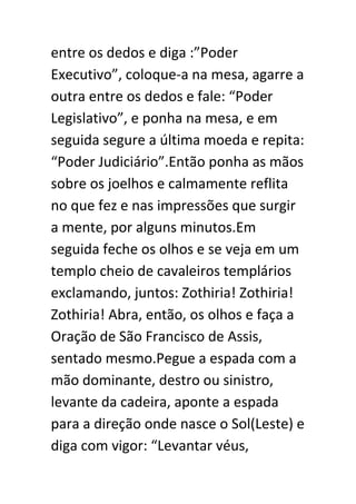 entre os dedos e diga :”Poder
Executivo”, coloque-a na mesa, agarre a
outra entre os dedos e fale: “Poder
Legislativo”, e ponha na mesa, e em
seguida segure a última moeda e repita:
“Poder Judiciário”.Então ponha as mãos
sobre os joelhos e calmamente reflita
no que fez e nas impressões que surgir
a mente, por alguns minutos.Em
seguida feche os olhos e se veja em um
templo cheio de cavaleiros templários
exclamando, juntos: Zothiria! Zothiria!
Zothiria! Abra, então, os olhos e faça a
Oração de São Francisco de Assis,
sentado mesmo.Pegue a espada com a
mão dominante, destro ou sinistro,
levante da cadeira, aponte a espada
para a direção onde nasce o Sol(Leste) e
diga com vigor: “Levantar véus,

 