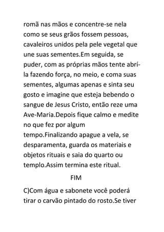 romã nas mãos e concentre-se nela
como se seus grãos fossem pessoas,
cavaleiros unidos pela pele vegetal que
une suas sementes.Em seguida, se
puder, com as próprias mãos tente abríla fazendo força, no meio, e coma suas
sementes, algumas apenas e sinta seu
gosto e imagine que esteja bebendo o
sangue de Jesus Cristo, então reze uma
Ave-Maria.Depois fique calmo e medite
no que fez por algum
tempo.Finalizando apague a vela, se
desparamenta, guarda os materiais e
objetos rituais e saia do quarto ou
templo.Assim termina este ritual.
FIM
C)Com água e sabonete você poderá
tirar o carvão pintado do rosto.Se tiver

 