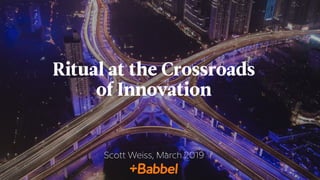 Ritual at the Crossroads
of Innovation
Scott Weiss, March 2019
 