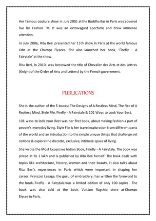 Her famous couture show in July 2001 at the Buddha Bar in Paris was covered
live by Fashon TV. It was an extravagant spectacle and drew immense
attention.
In July 2006, Ritu Beri presented her 15th show in Paris at the world famous
Lido at the Champs Elysees. She also launched her book, ‘Firefly – A
Fairytale’ at the show.
Ritu Beri, in 2010, was bestowed the title of Chevalier des Arts et des Lettres
(Knight of the Order of Arts and Letters) by the French government.
PUBLICATIONS
She is the author of the 5 books: The Designs of A Restless Mind, The Fire of A
Restless Mind, Style File, Firefly - A Fairytale & 101 Ways to Look Your Best.
101 ways to look your Best was her first book, about making fashion a part of
people's everyday living. Style File is her travel exploration from different parts
of the world and an introduction to the simple unique things that challenge set
notions & explore the discrete, exclusive, intimate space of living.
She wrote the Most Expensive Indian Book, Firefly - A Fairytale. The book was
priced at Rs 1 lakh and is published by Ritu Beri herself. The book deals with
topics like architecture, history, women and their beauty. It also talks about
Ritu Beri's experiences in Paris which were important in shaping her
career. François Lesage, the guru of embroidery, has written the foreword to
the book. Firefly - A Fairytale was a limited edition of only 100 copies . The
book was also sold at the Louis Vuitton flagship store at Champs
Elysee in Paris.
 
