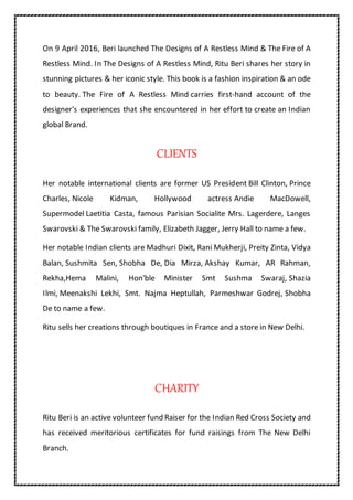 On 9 April 2016, Beri launched The Designs of A Restless Mind & The Fire of A
Restless Mind. In The Designs of A Restless Mind, Ritu Beri shares her story in
stunning pictures & her iconic style. This book is a fashion inspiration & an ode
to beauty. The Fire of A Restless Mind carries first-hand account of the
designer's experiences that she encountered in her effort to create an Indian
global Brand.
CLIENTS
Her notable international clients are former US President Bill Clinton, Prince
Charles, Nicole Kidman, Hollywood actress Andie MacDowell,
Supermodel Laetitia Casta, famous Parisian Socialite Mrs. Lagerdere, Langes
Swarovski & The Swarovski family, Elizabeth Jagger, Jerry Hall to name a few.
Her notable Indian clients are Madhuri Dixit, Rani Mukherji, Preity Zinta, Vidya
Balan, Sushmita Sen, Shobha De, Dia Mirza, Akshay Kumar, AR Rahman,
Rekha,Hema Malini, Hon'ble Minister Smt Sushma Swaraj, Shazia
Ilmi, Meenakshi Lekhi, Smt. Najma Heptullah, Parmeshwar Godrej, Shobha
De to name a few.
Ritu sells her creations through boutiques in France and a store in New Delhi.
CHARITY
Ritu Beri is an active volunteer fund Raiser for the Indian Red Cross Society and
has received meritorious certificates for fund raisings from The New Delhi
Branch.
 