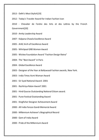 2013 - Delhi's Most Stylish[19]
2012 - Today's Traveler Award for Indian Fashion Icon
2010 - Chevalier de l'ordre des Arts et des Lettres by the French
Government[20]
2010 - Amity Leadership Award
2007 - Kalpana Chawla Excellence Award
2005 - AIAC Arch of Excellence Award
2005 - Whirlpool GR8 Women Award
2005 - Wisitex Foundation Award "Fashion Design Ratna"
2004 - The "Best Award" in Paris
2004 - Global Excellence Award
2003 - Designer of the Year at Bollywood Fashion awards, New York.
2003 - India Times Asmi Woman Award
2001 - Sir Syed National Award- 2001
2001 - Rashtriya Ratan Award' 2001
2001 - Hind Gaurav Outstanding National Citizen award.
2001 - Pune Festival Outstanding Award
2001 - Kingfisher Designer Achievement Award
2000 - All India Feroze Gandi Memorial Award
2000 - Millennium Achiever's Biographical Record
2000 - Gem of India Award
2000 - Pride of the Millennium Award
 