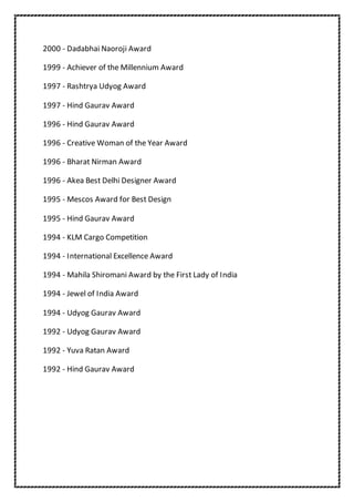 2000 - Dadabhai Naoroji Award
1999 - Achiever of the Millennium Award
1997 - Rashtrya Udyog Award
1997 - Hind Gaurav Award
1996 - Hind Gaurav Award
1996 - Creative Woman of the Year Award
1996 - Bharat Nirman Award
1996 - Akea Best Delhi Designer Award
1995 - Mescos Award for Best Design
1995 - Hind Gaurav Award
1994 - KLM Cargo Competition
1994 - International Excellence Award
1994 - Mahila Shiromani Award by the First Lady of India
1994 - Jewel of India Award
1994 - Udyog Gaurav Award
1992 - Udyog Gaurav Award
1992 - Yuva Ratan Award
1992 - Hind Gaurav Award
 