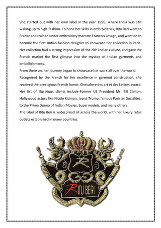 She started out with her own label in the year 1990, where India was still
waking up to high-fashion. To hone her skills in embroideries, Ritu Beri went to
Franceand trained under embroidery maestro Francois Lesage, and went on to
become the first Indian fashion designer to showcase her collection in Paris.
Her collection had a strong impression of the rich Indian culture, and gave the
French market the first glimpse into the mystics of Indian garments and
embellishments.
From there on, her journey began to showcase her work all over the world.
Recognized by the French for her excellence in garment construction, she
received the prestigious French honor, Chevaliere des art et des Lettres award.
Her list of illustrious clients include-Former US President Mr. Bill Clinton,
Hollywood actors like Nicole Kidman, Ivana Trump, famous Parisian Socialites,
to the Prima Donna of Indian Movies, Supermodels, and many others.
The label of Ritu Beri is widespread all across the world, with her luxury retail
outlets established in many countries.
 