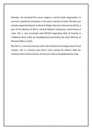 Recently, she launched The Luxury League, a not-for-profit organisation, to
promote creativity & innovation in the luxury industry of India. Ritu Beri was
recently appointed Advisor to Khadi & Village Industries Commission (KVIC), a
part of the Ministry of Micro, Small & Medium Enterprises, Government of
India. She is also associated with USTTAD. (Upgrading Skills & Training in
Traditional Arts/ Crafts for Development) launched by the Union Ministry of
Minority Affairs in 2015.
Ritu Beri is a name synonymous with rare eminence and a design sense of luxe
richness. She is a success story that is only a dream for millions. With her
immense talent and hard work, she has put India on the global fashion map.
 