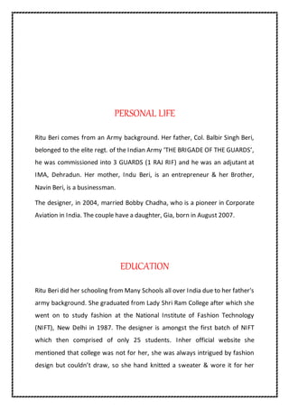 PERSONAL LIFE
Ritu Beri comes from an Army background. Her father, Col. Balbir Singh Beri,
belonged to the elite regt. of the Indian Army ‘THE BRIGADE OF THE GUARDS’,
he was commissioned into 3 GUARDS (1 RAJ RIF) and he was an adjutant at
IMA, Dehradun. Her mother, Indu Beri, is an entrepreneur & her Brother,
Navin Beri, is a businessman.
The designer, in 2004, married Bobby Chadha, who is a pioneer in Corporate
Aviation in India. The couple have a daughter, Gia, born in August 2007.
EDUCATION
Ritu Beri did her schooling from Many Schools all over India due to her father's
army background. She graduated from Lady Shri Ram College after which she
went on to study fashion at the National Institute of Fashion Technology
(NIFT), New Delhi in 1987. The designer is amongst the first batch of NIFT
which then comprised of only 25 students. Inher official website she
mentioned that college was not for her, she was always intrigued by fashion
design but couldn’t draw, so she hand knitted a sweater & wore it for her
 