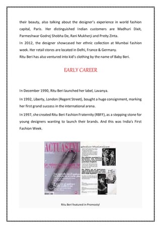their beauty, also talking about the designer’s experience in world fashion
capital, Paris. Her distinguished Indian customers are Madhuri Dixit,
Parmeshwar Godrej Shobha De, Rani Mukherji and Preity Zinta.
In 2012, the designer showcased her ethnic collection at Mumbai fashion
week. Her retail stores are located in Delhi, France & Germany.
Ritu Beri has also ventured into kid’s clothing by the name of Baby Beri.
EARLY CAREER
In December 1990, Ritu Beri launched her label, Lavanya.
In 1992, Liberty, London (Regent Street), bought a huge consignment, marking
her first grand success in the international arena.
In 1997, shecreated Ritu Beri Fashion Fraternity (RBFF), as a stepping stone for
young designers wanting to launch their brands. And this was India's First
Fashion Week.
Ritu Beri featured in Promostyl
 