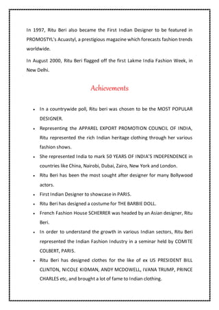 In 1997, Ritu Beri also became the First Indian Designer to be featured in
PROMOSTYL's Acuastyl, a prestigious magazine which forecasts fashion trends
worldwide.
In August 2000, Ritu Beri flagged off the first Lakme India Fashion Week, in
New Delhi.
Achievements
 In a countrywide poll, Ritu beri was chosen to be the MOST POPULAR
DESIGNER.
 Representing the APPAREL EXPORT PROMOTION COUNCIL OF INDIA,
Ritu represented the rich Indian heritage clothing through her various
fashion shows.
 She represented India to mark 50 YEARS OF INDIA’S INDEPENDENCE in
countries like China, Nairobi, Dubai, Zairo, New York and London.
 Ritu Beri has been the most sought after designer for many Bollywood
actors.
 First Indian Designer to showcase in PARIS.
 Ritu Beri has designed a costume for THE BARBIE DOLL.
 French Fashion House SCHERRER was headed by an Asian designer, Ritu
Beri.
 In order to understand the growth in various Indian sectors, Ritu Beri
represented the Indian Fashion Industry in a seminar held by COMITE
COLBERT, PARIS.
 Ritu Beri has designed clothes for the like of ex US PRESIDENT BILL
CLINTON, NICOLE KIDMAN, ANDY MCDOWELL, IVANA TRUMP, PRINCE
CHARLES etc, and brought a lot of fame to Indian clothing.
 