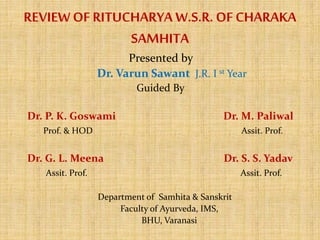 REVIEW OF RITUCHARYA W.S.R. OF CHARAKA
SAMHITA
Presented by
Dr. Varun Sawant J.R. I st Year
Guided By
Dr. P. K. Goswami Dr. M. Paliwal
Prof. & HOD Assit. Prof.
Dr. G. L. Meena Dr. S. S. Yadav
Assit. Prof. Assit. Prof.
Department of Samhita & Sanskrit
Faculty of Ayurveda, IMS,
BHU, Varanasi
 
