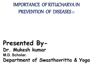 IMPORTANCE OF RITUCHARYA IN
PREVENTION OF DISEASES :-
Presented By-
Dr. Mukesh kumar
M.D. Scholar.
Department of Swasthavritta & Yoga
 
