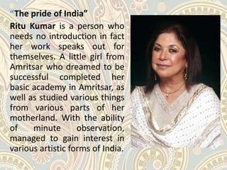 “The pride of India”
Ritu Kumar is a person who
needs no introduction in fact
her work speaks out for
themselves. A little girl from
Amritsar who dreamed to be
successful completed her
basic academy in Amritsar, as
well as studied various things
from various parts of her
motherland. With the ability
of minute observation,
managed to gain interest in
various artistic forms of India.
 
