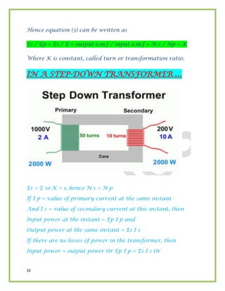 10
Hence equation (3) can be written as
Es / Ep = Es / E = output e.m.f / input e.m.f = N s / Np = K
Where K is constant, called turn or transformation ratio.
IN A STEP-DOWN TRANSFORMER …
Es < E so K < 1, hence N s < N p
If I p = value of primary current at the same instant
And I s = value of secondary current at this instant, then
Input power at the instant = Ep I p and
Output power at the same instant = Es I s
If there are no losses of power in the transformer, then
Input power = output power Or Ep I p = Es I s Or
 
