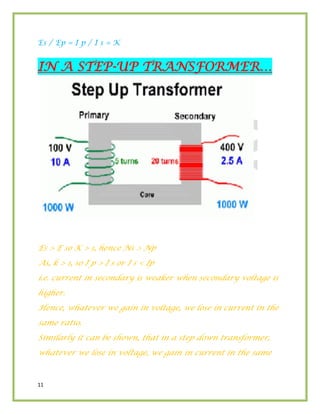 11
Es / Ep = I p / I s = K
IN A STEP-UP TRANSFORMER…
Es > E so K > 1, hence Ns > Np
As, k > 1, so I p > I s or I s < Ip
i.e. current in secondary is weaker when secondary voltage is
higher.
Hence, whatever we gain in voltage, we lose in current in the
same ratio.
Similarly it can be shown, that in a step down transformer,
whatever we lose in voltage, we gain in current in the same
 