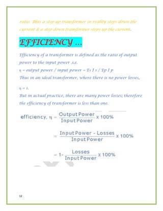 12
ratio. Thus a step up transformer in reality steps down the
current & a step down transformer steps up the current.
EFFICIENCY …
Efficiency of a transformer is defined as the ratio of output
power to the input power .i.e.
η = output power / input power = Es I s / Ep I p
Thus in an ideal transformer, where there is no power losses,
η = 1.
But in actual practice, there are many power losses; therefore
the efficiency of transformer is less than one.
 
